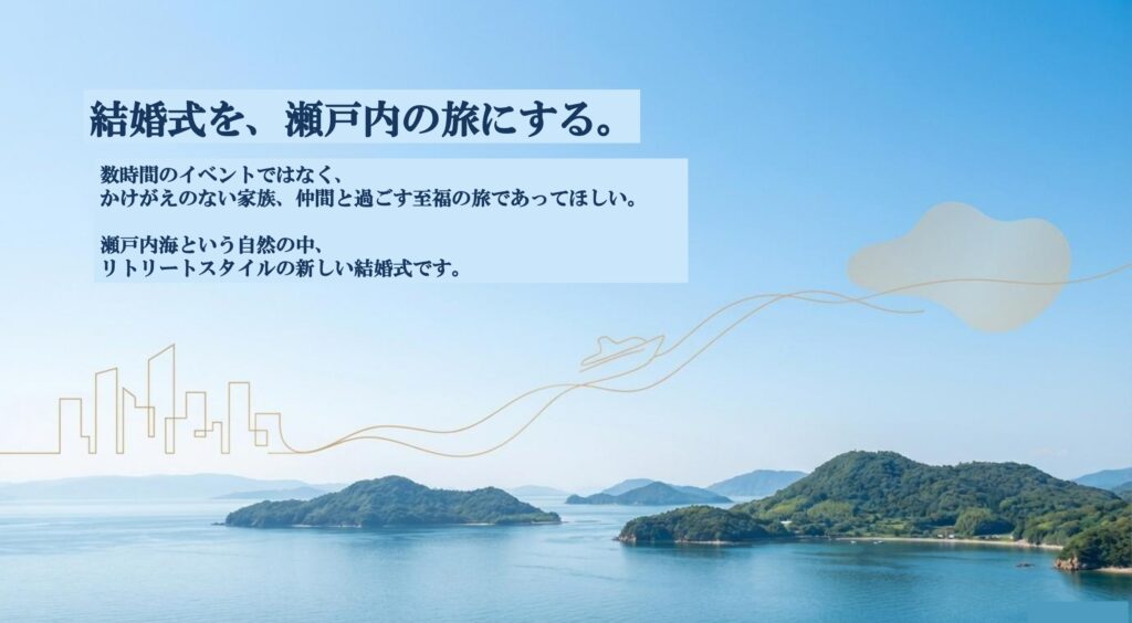 結婚式を、瀬戸内の旅にする。 数時間のイベントではなく、 かけがえのない家族、仲間と過ごす至福の旅であってほしい。 瀬戸内海という自然の中、 リトリートスタイルの新しい結婚式です。 船上結婚式　船上ウェディング